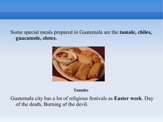 Some special meals prepared in Guatemala are the tamale, chiles,
  guacamole, elotes.




                             Tamales

Guatemala city has a lot of religious festivals as Easter week. Day
  of the death, Burning of the devil.
 
