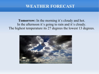 WEATHER FORECAST


      Tomorrow: In the morning it´s cloudy and hot.
     In the afternoon it´s going to rain and it´s cloudy.
The highest temperature its 27 degrees the lowest 13 degrees.
 