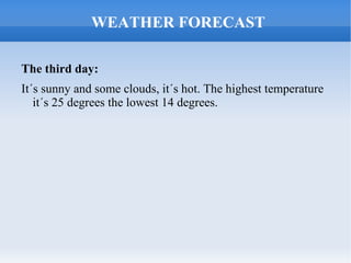 WEATHER FORECAST

The third day:
It´s sunny and some clouds, it´s hot. The highest temperature
   it´s 25 degrees the lowest 14 degrees.
 