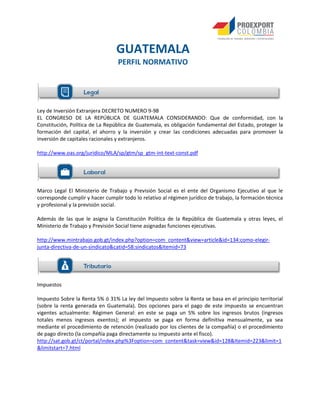 Ley de Inversión Extranjera DECRETO NUMERO 9-98
EL CONGRESO DE LA REPÚBLICA DE GUATEMALA CONSIDERANDO: Que de conformidad, con la
Constitución, Política de La República de Guatemala, es obligación fundamental del Estado, proteger la
formación del capital, el ahorro y la inversión y crear las condiciones adecuadas para promover la
inversión de capitales racionales y extranjeros.
http://www.oas.org/juridico/MLA/sp/gtm/sp_gtm-int-text-const.pdf
Marco Legal El Ministerio de Trabajo y Previsión Social es el ente del Organismo Ejecutivo al que le
corresponde cumplir y hacer cumplir todo lo relativo al régimen jurídico de trabajo, la formación técnica
y profesional y la previsión social.
Además de las que le asigna la Constitución Política de la República de Guatemala y otras leyes, el
Ministerio de Trabajo y Previsión Social tiene asignadas funciones ejecutivas.
http://www.mintrabajo.gob.gt/index.php?option=com_content&view=article&id=134:como-elegir-
junta-directiva-de-un-sindicato&catid=58:sindicatos&Itemid=73
Impuestos
Impuesto Sobre la Renta 5% ó 31% La ley del Impuesto sobre la Renta se basa en el principio territorial
(sobre la renta generada en Guatemala). Dos opciones para el pago de este impuesto se encuentran
vigentes actualmente: Régimen General: en este se paga un 5% sobre los ingresos brutos (ingresos
totales menos ingresos exentos); el impuesto se paga en forma definitiva mensualmente, ya sea
mediante el procedimiento de retención (realizado por los clientes de la compañía) o el procedimiento
de pago directo (la compañía paga directamente su impuesto ante el fisco).
http://sat.gob.gt/ct/portal/index.php%3Foption=com_content&task=view&id=128&Itemid=223&limit=1
&limitstart=7.html
GUATEMALA
PERFIL NORMATIVO
 