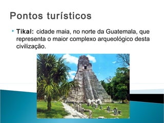 Pontos turísticos


Tikal: cidade maia, no norte da Guatemala, que
representa o maior complexo arqueológico desta
civilização.

 