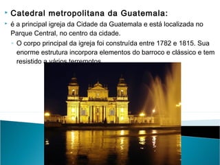 


Catedral metropolitana da Guatemala:
é a principal igreja da Cidade da Guatemala e está localizada no
Parque Central, no centro da cidade.
◦ O corpo principal da igreja foi construída entre 1782 e 1815. Sua
enorme estrutura incorpora elementos do barroco e clássico e tem
resistido a vários terremotos

 