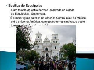 

Basílica de Esquípulas
é um templo de estilo barroco localizado na cidade
de Esquipulas , Guatemala.
  É a maior igreja católica na América Central e sul do México,
e é o único na América, com quatro torres sineiras, o que o
torna um templo extraordinário.

 