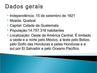 Dados gerais
Independência: 15 de setembro de 1821
 Moeda: Quetzal
 Capital: Cidade da Guatemala
 População:14.757.316 habitantes
 Localização: Oeste da América Central. É limitado
a oeste e a norte pelo México, a leste pelo Belize,
pelo Golfo das Honduras e pelas Honduras e a
sul por El Salvador e pelo Oceano Pacífico


 