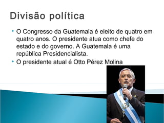 Divisão política
O Congresso da Guatemala é eleito de quatro em
quatro anos. O presidente atua como chefe do
estado e do governo. A Guatemala é uma
república Presidencialista.
 O presidente atual é Otto Pérez Molina


 