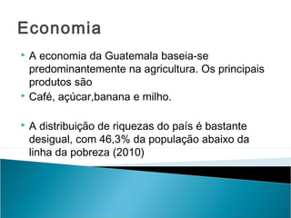 Economia
A economia da Guatemala baseia-se
predominantemente na agricultura. Os principais
produtos são
 Café, açúcar,banana e milho.




A distribuição de riquezas do país é bastante
desigual, com 46,3% da população abaixo da
linha da pobreza (2010)

 