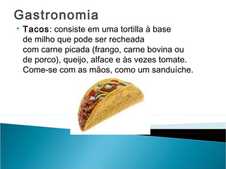 Gastronomia


Tacos: consiste em uma tortilla à base
de milho que pode ser recheada
com carne picada (frango, carne bovina ou
de porco), queijo, alface e às vezes tomate.
Come-se com as mãos, como um sanduíche.

 