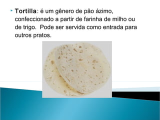 

Tortilla: é um gênero de pão ázimo,
confeccionado a partir de farinha de milho ou
de trigo.  Pode ser servida como entrada para
outros pratos.

 