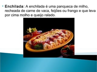 

Enchilada: A enchilada é uma panqueca de milho,
recheada de carne de vaca, feijões ou frango e que leva
por cima molho e queijo ralado.

 