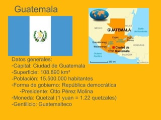 Guatemala

Datos generales:
-Capital: Ciudad de Guatemala
-Superficie: 108.890 km²
-Población: 15.500.000 habitantes
-Forma de gobierno: República democrática
-Presidente: Otto Pérez Molina
-Moneda: Quetzal (1 yuan = 1.22 quetzales)
-Gentilicio: Guatemalteco

 