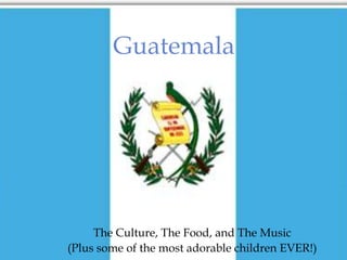 Guatemala 
The Culture, The Food, and The Music 
(Plus some of the most adorable children EVER!) 
 