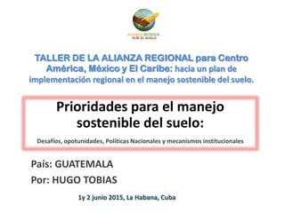 TALLER DE LA ALIANZA REGIONAL para Centro
América, México y El Caribe: hacia un plan de
implementación regional en el manejo sostenible del suelo.
Prioridades para el manejo
sostenible del suelo:
Desafíos, opotunidades, Políticas Nacionales y mecanismos institucionales
País: GUATEMALA
Por: HUGO TOBIAS
1y 2 junio 2015, La Habana, Cuba
 