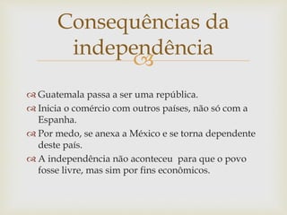 
 Guatemala passa a ser uma república.
 Inicia o comércio com outros países, não só com a
Espanha.
 Por medo, se anexa a México e se torna dependente
deste país.
 A independência não aconteceu para que o povo
fosse livre, mas sim por fins econômicos.
Consequências da
independência
 