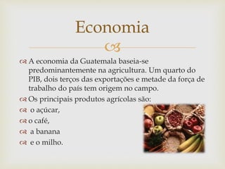 
 A economia da Guatemala baseia-se
predominantemente na agricultura. Um quarto do
PIB, dois terços das exportações e metade da força de
trabalho do país tem origem no campo.
 Os principais produtos agrícolas são:
 o açúcar,
 o café,
 a banana
 e o milho.
Economia
 