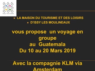  LA MAISON DU TOURISME ET DES LOISIRS
 D’ISSY LES MOULINEAUX
vous propose un voyage en
groupe
au Guatemala
Du 10 au 20 Mars 2019
Avec la compagnie KLM via
 