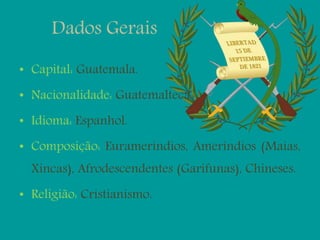 Dados Gerais
• Capital: Guatemala.
• Nacionalidade: Guatemalteca.
• Idioma: Espanhol.
• Composição: Eurameríndios, Ameríndios (Maias,
Xincas), Afrodescendentes (Garifunas), Chineses.
• Religião: Cristianismo.
 