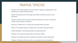 PRATOS TIPICOS
Fiambre: Uma salada complexa com carnes frias e vegetais, preparada para o Dia
dos Mortos e o Dia de Todos os Santos.
Pepián: Um guisado picante de frango, que reflete a fusão das culturas maia e
espanhola.
Tamales: Massa de milho cozida em folhas de bananeira ou milho, com diversas
versões como Chuchitos e Tamalitos.
Elote Loco: "Milho louco", um prato de rua popular feito com milho.
Kak'ik: Um ensopado robusto, considerado um dos pratos nacionais do país.
Frijoles Volteados: A versão guatemalteca do feijão preto frito.
Rellenitos: Uma sobremesa típica feita com banana e feijão.
Pupusas: Uma opção económica e saborosa, presente em toda a Guatemala.
Tostadas: Tortilhas de milho crocantes, uma comida comum na Guatemala.
 
