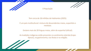 👥 População
Tem cerca de 18 milhões de habitantes (2025).
É um país multicultural: mistura de descendentes maias, espanhóis e
mestizos.
Existem mais de 20 línguas maias, além do espanhol (oficial).
As tradições indígenas estão presentes na vestimenta colorida (trajes
típicos), na gastronomia, nas festas e na religião.
 