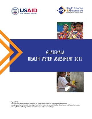 August 2015
This publication was produced for review by the United States Agency for International Development.
It was prepared by Carlos Avila, Rhea Bright, Jose Carlos Gutierrez, Kenneth Hoadley, Coite Manuel, and Natalia Romero and
edited by Michael P. Rodriguez for the Health Finance and Governance Project.
GUATEMALA
HEALTH SYSTEM ASSESSMENT 2015
 
