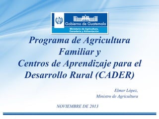 Programa de Agricultura
Familiar y
Centros de Aprendizaje para el
Desarrollo Rural (CADER)
Elmer López,
Ministro de Agricultura
NOVIEMBRE DE 2013

 