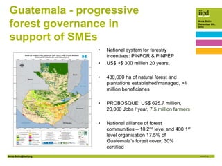 Anna.Bolin@iied.org 1
Anna Bolin
December 8th,
2016
Guatemala - progressive
forest governance in
support of SMEs
• National system for forestry
incentives: PINFOR & PINPEP
• US$ >$ 300 million 20 years,
• 430,000 ha of natural forest and
plantations established/managed, >1
million beneficiaries
• PROBOSQUE: US$ 625.7 million,
20,000 Jobs / year, 7.5 million farmers
• National alliance of forest
communities – 10 2nd level and 400 1st
level organisation 17.5% of
Guatemala’s forest cover, 30%
certified
 