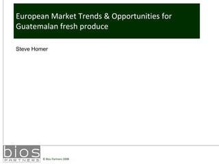 European Market Trends & Opportunities for
Guatemalan fresh produce

Steve Homer




         © Bios Partners 2008
 