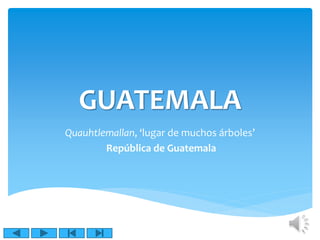 GUATEMALA 
Quauhtlemallan, ‘lugar de muchos árboles’ 
República de Guatemala 
 