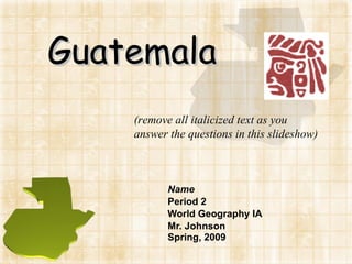 Guatemala Name Period 2 World Geography IA Mr. Johnson Spring, 2009 (remove all italicized text as you answer the questions in this slideshow) 