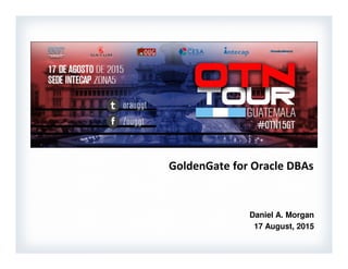 GoldenGate for Oracle DBAs
1
Presented: Guatemala Oracle Users Group - August 17, 2015
GoldenGate for Oracle DBAs
Daniel A. Morgan
17 August, 2015
 