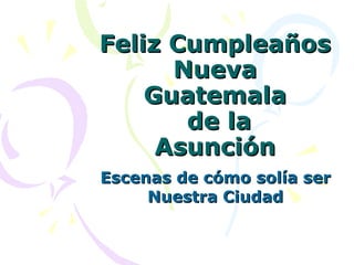 Feliz Cumpleaños Nueva Guatemala  de la Asunción Escenas de cómo solía ser Nuestra Ciudad 