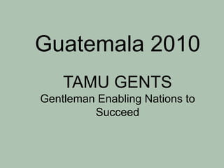 Guatemala 2010TAMU GENTSGentleman Enabling Nations to Succeed 