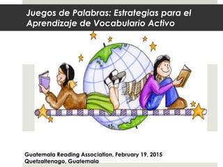 Juegos de Palabras: Estrategias para el
Aprendizaje de Vocabulario Activo
An AFTER READING Activity
Guatemala Reading Association, February 19, 2015
Quetzaltenago, Guatemala
 