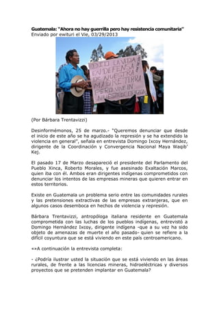 Guatemala: “Ahora no hay guerrilla pero hay resistencia comunitaria”
Enviado por ewituri el Vie, 03/29/2013




(Por Bárbara Trentavizzi)

Desinformémonos, 25 de marzo.- “Queremos denunciar que desde
el inicio de este año se ha agudizado la represión y se ha extendido la
violencia en general”, señala en entrevista Domingo Ixcoy Hernández,
dirigente de la Coordinación y Convergencia Nacional Maya Waqib’
Kej.

El pasado 17 de Marzo desapareció el presidente del Parlamento del
Pueblo Xinca, Roberto Morales, y fue asesinado Exaltación Marcos,
quien iba con él. Ambos eran dirigentes indígenas comprometidos con
denunciar los intentos de las empresas mineras que quieren entrar en
estos territorios.

Existe en Guatemala un problema serio entre las comunidades rurales
y las pretensiones extractivas de las empresas extranjeras, que en
algunos casos desemboca en hechos de violencia y represión.

Bárbara Trentavizzi, antropóloga italiana residente en Guatemala
comprometida con las luchas de los pueblos indígenas, entrevistó a
Domingo Hernández Ixcoy, dirigente indígena -que a su vez ha sido
objeto de amenazas de muerte el año pasado- quien se refiere a la
difícil coyuntura que se está viviendo en este país centroamericano.

«»A continuación la entrevista completa:

- ¿Podría ilustrar usted la situación que se está viviendo en las áreas
rurales, de frente a las licencias mineras, hidroeléctricas y diversos
proyectos que se pretenden implantar en Guatemala?
 