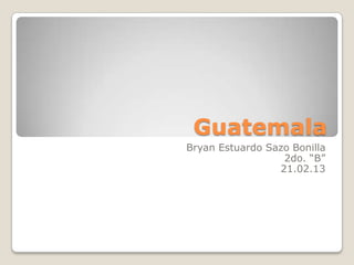 Guatemala
Bryan Estuardo Sazo Bonilla
                  2do. “B”
                 21.02.13
 