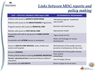 Links between MDG reports and
policy making
COST – EFFECTIVE VARIABLES /MDG Report 2006 GOVERNMENTAL PROGRAMMES
Children with access to GROWTH MONITORING “Mi familia progresa” conditional
cash transfer
Nutrition and Food Security
Reproductive Health
Mothers with access to the BREASTFEEDING Programmes
Pregnant women with access to PRENATAL CARE
Mothers with access to POST-NATAL CARE
Households with well or tap (access to PUBLIC WATER
SUPPLY)
“Agua Fuente de Paz”
Water and Drainage for Human
DevelopmentHouseholds with LATRINE (access to wastepipe)
Access to HEALTH-CARE SERVICES, clinics, health-care
centers and hospitals
Reinstatement of free public services,
provision of ambulances, 24-hour care
Access to SCHOOLS Reinstatement of free public services,
loans, grants,
scholarshipsPrimary school students receiving ACADEMIC INCENTIVES
Parents’ educational level (+parental illiteracy-children’s
education)
Free of charge Literacy
Households with ELECTRICITY Electric Supply for Rural Areas
 