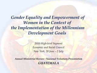 Gender Equality and Empowerment of
Women in the Context of
the Implementation of the Millennium
Development Goals
2010 High-level Segment
Economic and Social Council
New York, 28 June – 2 July
Annual Ministerial Review : Nacional Voluntary Presentation
GUATEMALA
 
