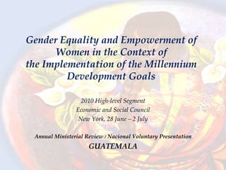 Gender Equality and Empowerment of
Women in the Context of
the Implementation of the Millennium
Development Goals
2010 High-level Segment
Economic and Social Council
New York, 28 June – 2 July
Annual Ministerial Review : Nacional Voluntary Presentation
GUATEMALA
 