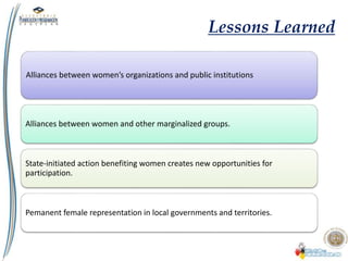 Lessons Learned
Alliances between women’s organizations and public institutions
Alliances between women and other marginalized groups.
State-initiated action benefiting women creates new opportunities for
participation.
Pemanent female representation in local governments and territories.
 