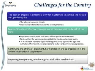 The pace of progress is extremely slow for Guatemala to achieve the MDG’s
and gender equity.
•The adverse economic climate
•Historical reluctance to increase the country’s tax rate.
More efficient and effective management of development on behalf of the
State
•Improve actions of public policies to achieve gender empowerment.
•To strengthen the planning system at both territorial and sectoral levels.
• To mainstream women’s rights into the public policy agenda, the legal and
institutional framework, the organizational culture and administrative practices.
Continuing the efforts of alignment, harmonization and appropriation in the
area of international cooperation.
Improving transparency, monitoring and evaluation mechanisms.
Challenges for the Country
 