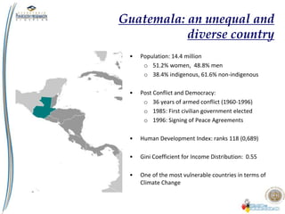 Guatemala: an unequal and
diverse country
• Population: 14.4 million
o 51.2% women, 48.8% men
o 38.4% indigenous, 61.6% non-indigenous
• Post Conflict and Democracy:
o 36 years of armed conflict (1960-1996)
o 1985: First civilian government elected
o 1996: Signing of Peace Agreements
• Human Development Index: ranks 118 (0,689)
• Gini Coefficient for Income Distribution: 0.55
• One of the most vulnerable countries in terms of
Climate Change
 