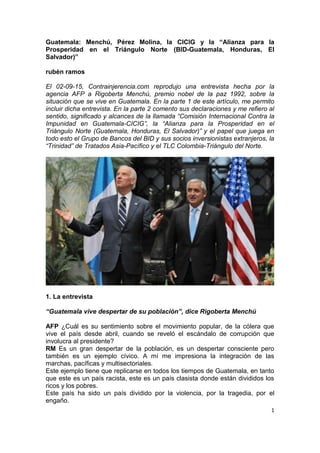 1
Guatemala: Menchú, Pérez Molina, la CICIG y la “Alianza para la
Prosperidad en el Triángulo Norte (BID-Guatemala, Honduras, El
Salvador)”
rubèn ramos
El 02-09-15, Contrainjerencia.com reprodujo una entrevista hecha por la
agencia AFP a Rigoberta Menchú, premio nobel de la paz 1992, sobre la
situación que se vive en Guatemala. En la parte 1 de este artículo, me permito
incluir dicha entrevista. En la parte 2 comento sus declaraciones y me refiero al
sentido, significado y alcances de la llamada “Comisión Internacional Contra la
Impunidad en Guatemala-CICIG”, la “Alianza para la Prosperidad en el
Triángulo Norte (Guatemala, Honduras, El Salvador)” y el papel que juega en
todo esto el Grupo de Bancos del BID y sus socios inversionistas extranjeros, la
“Trinidad” de Tratados Asia-Pacífico y el TLC Colombia-Triángulo del Norte.
1. La entrevista
“Guatemala vive despertar de su población”, dice Rigoberta Menchú
AFP ¿Cuál es su sentimiento sobre el movimiento popular, de la cólera que
vive el país desde abril, cuando se reveló el escándalo de corrupción que
involucra al presidente?
RM Es un gran despertar de la población, es un despertar consciente pero
también es un ejemplo cívico. A mí me impresiona la integración de las
marchas, pacíficas y multisectoriales.
Este ejemplo tiene que replicarse en todos los tiempos de Guatemala, en tanto
que este es un país racista, este es un país clasista donde están divididos los
ricos y los pobres.
Este país ha sido un país dividido por la violencia, por la tragedia, por el
engaño.
 