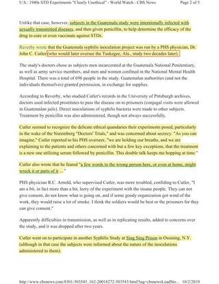 U.S.: 1940s STD Experiments "Clearly Unethical" - World Watch - CBS News                 Page 2 of 5



Unlike that case, however, subjects in the Guatemala study were intentionally infected with
sexually transmitted diseases, and then given penicillin, to help determine the efficacy of the
drug to cure or even vaccinate against STDs.

Reverby wrote that the Guatemala syphilis inoculation project was run by a PHS physician, Dr.
John C. Cutler (who would later oversee the Tuskegee, Ala., study two decades later).

The study's doctors chose as subjects men incarcerated at the Guatemala National Penitentiary,
as well as army service members, and men and women confined in the National Mental Health
Hospital. There was a total of 696 people in the study. Guatemalan authorities (and not the
individuals themselves) granted permission, in exchange for supplies.

According to Reverby, who studied Cutler's records in the University of Pittsburgh archives,
doctors used infected prostitutes to pass the disease on to prisoners (conjugal visits were allowed
in Guatemalan jails). Direct inoculations of syphilis bacteria were made to other subjects.
Treatment by penicillin was also administered, though not always successfully.

Cutler seemed to recognize the delicate ethical quandaries their experiments posed, particularly
in the wake of the Nuremberg "Doctors' Trials," and was concerned about secrecy. "As you can
imagine," Cutler reported to his PHS overseer, "we are holding our breaths, and we are
explaining to the patients and others concerned with but a few key exceptions, that the treatment
is a new one utilizing serum followed by penicillin. This double talk keeps me hopping at time.
                                                                                            time."

Cutler also wrote that he feared "a few words to the wrong person here, or even at home, might
wreck it or parts of it ... "

PHS physician R.C. Arnold, who supervised Cutler, was more troubled, confiding to Cutler, "I
am a bit, in fact more than a bit, leery of the experiment with the insane people. They can not
give consent, do not know what is going on, and if some goody organization got wind of the
work, they would raise a lot of smoke. I think the soldiers would be best or the prisoners for they
can give consent."

Apparently difficulties in transmission, as well as in replicating results, added to concerns over
the study, and it was dropped after two years.

Cutler went on to participate in another Syphilis Study at Sing Sing Prison in Ossining, N.Y.
(although in that case the subjects were informed about the nature of the inoculations
administered to them).




http://www.cbsnews.com/8301-503543_162-20018272-503543.html?tag=cbsnewsLeadSto... 10/2/2010
 