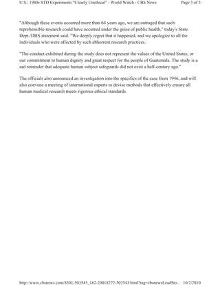 U.S.: 1940s STD Experiments "Clearly Unethical" - World Watch - CBS News               Page 3 of 5



"Although these events occurred more than 64 years ago, we are outraged that such
reprehensible research could have occurred under the guise of public health," today's State
Dept./DHS statement said. "We deeply regret that it happened, and we apologize to all the
individuals who were affected by such abhorrent research practices.

"The conduct exhibited during the study does not represent the values of the United States, or
our commitment to human dignity and great respect for the people of Guatemala. The study is a
sad reminder that adequate human subject safeguards did not exist a half-century ago."

The officials also announced an investigation into the specifics of the case from 1946, and will
also convene a meeting of international experts to devise methods that effectively ensure all
human medical research meets rigorous ethical standards.




http://www.cbsnews.com/8301-503543_162-20018272-503543.html?tag=cbsnewsLeadSto... 10/2/2010
 
