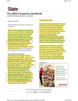 Print                                                                                                Page 1 of 3




The AIDS Conspiracy Handbook
Jeremiah Wright's paranoia, in context.

                                                              disinformation agent.
 By Juliet Lapidos
                                                              Similarly, the aptly named Boyd E. Graves
                                                                       y       p y           y
 Posted Wednesday, March 19, 2008, at 5:
                                                              (
                                                              (who calls himself a doctor although he
                                                                                                  g
 51 PM ET
                                                              has only a law degree) has postulated
                                                                      y           g )     p
                                                              that scientists in the employ of the U.S.
                                                                                        p y
 Barack Obama rebuked his former pastor
        k          rebuked               p
                                                              Special Virus Program modified Visna to
                                                                p                 g
 the Rev. Jeremiah Wright on Tuesday for
                            g              y
                                                              create HIV during the 1970s. The
                                                                                 g
 giving sermons in which he blamed the
 g     g
                                                              g
                                                              government, with help from
                                                                                      p
 g
 government for creating a racist state
                            g
                                                              p
                                                              pharmaceutical company Merck, added
                                                                                     p y
 and "inventing the HIV virus as a means
                 g
                                                              the virus to an experimental hepatitis B
                                                                                  p           p
 of g
    genocide against p p of color." W
                 g       people
                                                              vaccine, which was given to gay men and
                                                                                     g      g y
 right isn't the first to say that AIDS
   g                        y
                                                              blacks in New York and San Francisco.
 originated in the White House. Others
     g
 have attributed the epidemic to a
                         p
                                                              And then there's Gary Glum, author of
                                                                                     y      ,
 laboratory accident, malnutrition, or even
           y
                                                              Full Disclosure, who fronts the theory y
 God's divine will. H  Here's a field guide to
                                                              that scientists at the Cold Spring Harbor
                                                                                           p g
 the most prevalent conspiracy theories:
                                                              lab in New York engineered HIV, and that
                                                                                    g
                                                              the World Health Organization spread
                                                                                     g          p
 Government Involvement
                                                              the virus under cover of the smallpox
                                                                                                 p
 The belief cited by Wright—that the
                    y     g
                                                              eradication program. Glum believes the
                                                                           p g
 g
 government invented HIV—seems to have
                                                              virus was created to wipe out, or at least
 originated during the early y
    g             g         y years of the
 epidemic. In 1986, crackpot East German b
  p                         p
                                                              Advertisement
 iologist Jakob Segal p
     g             g published "AIDS:
 USA Home-Made Evil." According to the
                                     g
 p p
 pamphlet, scientists at a Fort Detrick,
 Md., military lab manufactured the
              y
 disease by synthesizing HTLV-1 (
           y y          g           (a
 retrovirus that causes T-cell leukemia) )
 with Visna (a sheep virus). The scientists
             (       p       )
 administered their lethal concoction to
 p
 prison inmates, who then introduced the
 disease into the general population. In
                  g        p p
 case you're wondering, Segal has since
      y                g      g
 been accused of being a Soviet



                                http://www.slate.com/toolbar.aspx?action=print&id=2186860

                                Print Powered By




http://www.slate.com/toolbar.aspx?action=print&id=2186860                                              10/2/2010
 