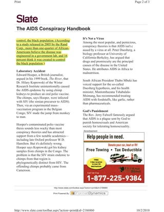 Print                                                                                                Page 2 of 3




 The AIDS Conspiracy Handbook
                                                            It's Not a Virus
 control, the black population. (According
                    p p          (
                                                            Among the most popular, and pernicious,
 to a study released in 2005 by the Rand
          y                    y
                                                            conspiracy theories is that AIDS isn't c
 Corp., more than one-quarter of African-
      p                 q
                                                            aused by a virus at all. Peter Duesberg, a
 Americans believe the disease was
                                                            biology professor at University of
 engineered in a g
    g             government lab, and 16
                                                            California-Berkeley, has argued that
 percent think it was created to control
 p
                                                            drugs and promiscuity are the principal
 the black population.)
                                                            causes of the disease in the United
                                                            States. He attributes AIDS in Africa to
 Laboratory Accident
                                                            malnutrition.
 Edward Hooper, a British journalist,
 argued in his 1999 book, The River, that
                                                            South African President Thabo Mbeki has
 Dr. Hilary Koprowski of the Wistar
                                                            voiced support for the so-called
 Research Institute unintentionally caused
                                                            Duesberg hypothesis, and his health
 the AIDS epidemic by using chimp
                                                            minister, Mantombazana Tshabalala-
 kidneys to produce an oral polio vaccine.
                                                            Msimang, has recommended treating
 The chimps, says Hooper, were infected
                                                            AIDS with foodstuffs, like garlic, rather
 with SIV (the simian precursor to AIDS).
                                                            than pharmaceuticals.
 Then, via an experimental mass-
 vaccination program in the Belgian
                                                            God's Punishment
 Congo, SIV made the jump from monkey
                                                            The Rev. Jerry Falwell famously argued
 to man.
                                                            that AIDS is a plague sent by God to
                                                            punish homosexuals and American
 Hooper's contaminated polio vaccine
                                                            society for tolerating homosexuality.
 thesis sounds less wacky than most
                                                             Advertisement
 conspiracy theories and has attracted
 support from a few notable academics—
 including late Oxford professor W.D.
 Hamilton. But it's definitely wrong.
 Hooper says Koprowski got his kidney
 samples from chimps in the Congo. The
 problem is that the SIV strain endemic to
 chimps from that region is
 phylogenetically distinct from HIV. The
 offending chimps probably came from
 Cameroon.




                              http://www.slate.com/toolbar.aspx?action=print&id=2186860

                             Print Powered By




http://www.slate.com/toolbar.aspx?action=print&id=2186860                                                10/2/2010
 