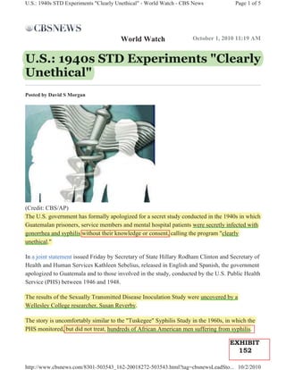 U.S.: 1940s STD Experiments "Clearly Unethical" - World Watch - CBS News             Page 1 of 5




                                       World Watch                  October 1, 2010 11:19 AM


U.S.: 1940s STD Experiments "Clearly
       94
Unethical"
Posted by David S Morgan




(Credit: CBS/AP)
The U.S. government has formally apologized for a secret study conducted in the 1940s in which
Guatemalan prisoners, service members and mental hospital patients were secretly infected with
gonorrhea and syphilis without their knowledge or consent, calling the program "clearly
unethical."

In a joint statement issued Friday by Secretary of State Hillary Rodham Clinton and Secretary of
Health and Human Services Kathleen Sebelius, released in English and Spanish, the government
apologized to Guatemala and to those involved in the study, conducted by the U.S. Public Health
Service (PHS) between 1946 and 1948.

The results of the Sexually Transmitted Disease Inoculation Study were uncovered by a
Wellesley College researcher, Susan Reverby.

The story is uncomfortably similar to the "Tuskegee" Syphilis Study in the 1960s, in which the
PHS monitored, but did not treat, hundreds of African American men suffering from syphilis.

                                                                                   EXHIBIT
                                                                                     152

http://www.cbsnews.com/8301-503543_162-20018272-503543.html?tag=cbsnewsLeadSto... 10/2/2010
 