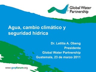 Agua, cambio climático y seguridad hídrica Dr. Letitia A. Obeng Presidenta Global Water Partnership Guatemala, 23 de marzo 2011 