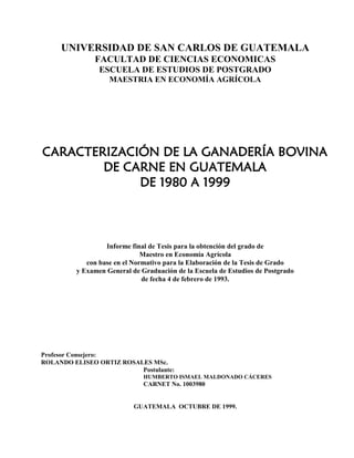 UNIVERSIDAD DE SAN CARLOS DE GUATEMALA
FACULTAD DE CIENCIAS ECONOMICAS
ESCUELA DE ESTUDIOS DE POSTGRADO
MAESTRIA EN ECONOMÍA AGRÍCOLA
CARACTERIZACIÓN DE LA GANADERÍA BOVINA
DE CARNE EN GUATEMALA
DE 1980 A 1999
Informe final de Tesis para la obtención del grado de
Maestro en Economía Agrícola
con base en el Normativo para la Elaboración de la Tesis de Grado
y Examen General de Graduación de la Escuela de Estudios de Postgrado
de fecha 4 de febrero de 1993.
Profesor Consejero:
ROLANDO ELISEO ORTIZ ROSALES MSc.
Postulante:
HUMBERTO ISMAEL MALDONADO CÁCERES
CARNET No. 1003980
GUATEMALA OCTUBRE DE 1999.
 