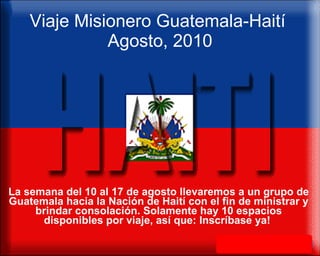 Viaje Misionero Guatemala-Haití  Agosto, 2010 La semana del 10 al 17 de agosto llevaremos a un grupo de Guatemala hacia la Nación de Haití con el fin de ministrar y brindar consolación. Solamente hay 10 espacios disponibles por viaje, así que: Inscríbase ya!  