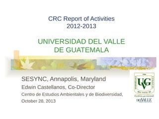 CRC Report of Activities
2012-2013

UNIVERSIDAD DEL VALLE
DE GUATEMALA

SESYNC, Annapolis, Maryland
Edwin Castellanos, Co-Director
Centro de Estudios Ambientales y de Biodiversidad,
October 28, 2013

 